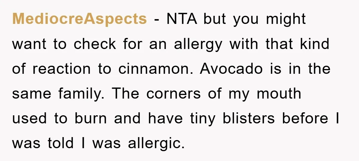 MediocreAspects − NTA but you might want to check for an allergy with that kind of reaction to cinnamon. Avocado is in the same family. The corners of my mouth...