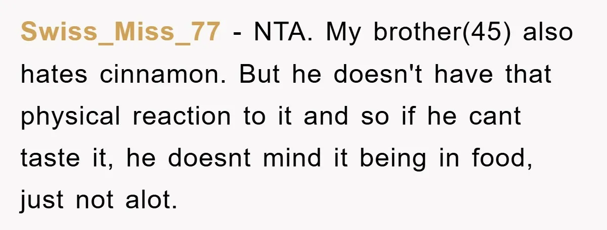 Swiss_Miss_77 − NTA. My brother(45) also hates cinnamon. But he doesn't have that physical reaction to it and so if he cant taste it, he doesnt mind it being in...