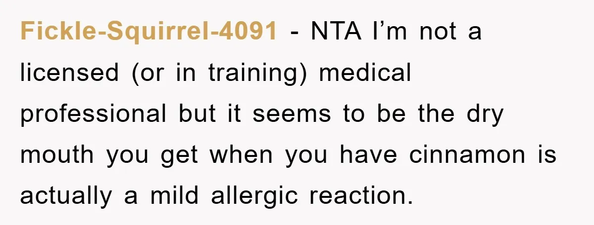 Fickle-Squirrel-4091 − NTA I’m not a licensed (or in training) medical professional but it seems to be the dry mouth you get when you have cinnamon is actually a mild...
