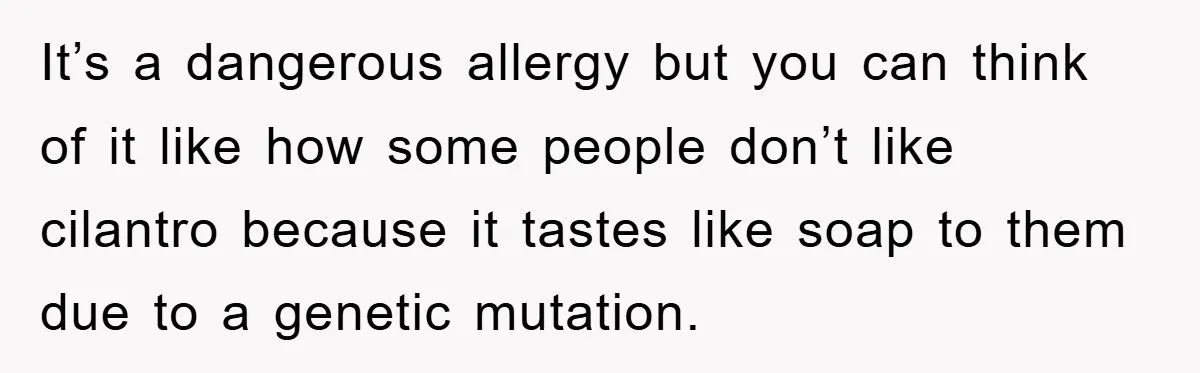 It’s a dangerous allergy but you can think of it like how some people don’t like cilantro because it tastes like soap to them due to a genetic mutation.