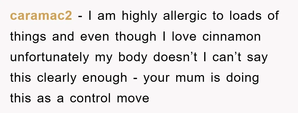caramac2 − I am highly allergic to loads of things and even though I love cinnamon unfortunately my body doesn’t I can’t say this clearly enough - your mum is...