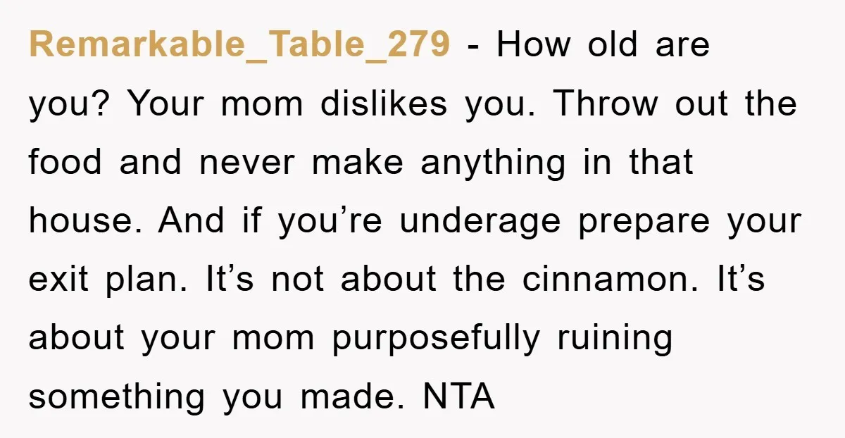 Remarkable_Table_279 − How old are you? Your mom dislikes you. Throw out the food and never make anything in that house. And if you’re underage prepare your exit plan. It’s...