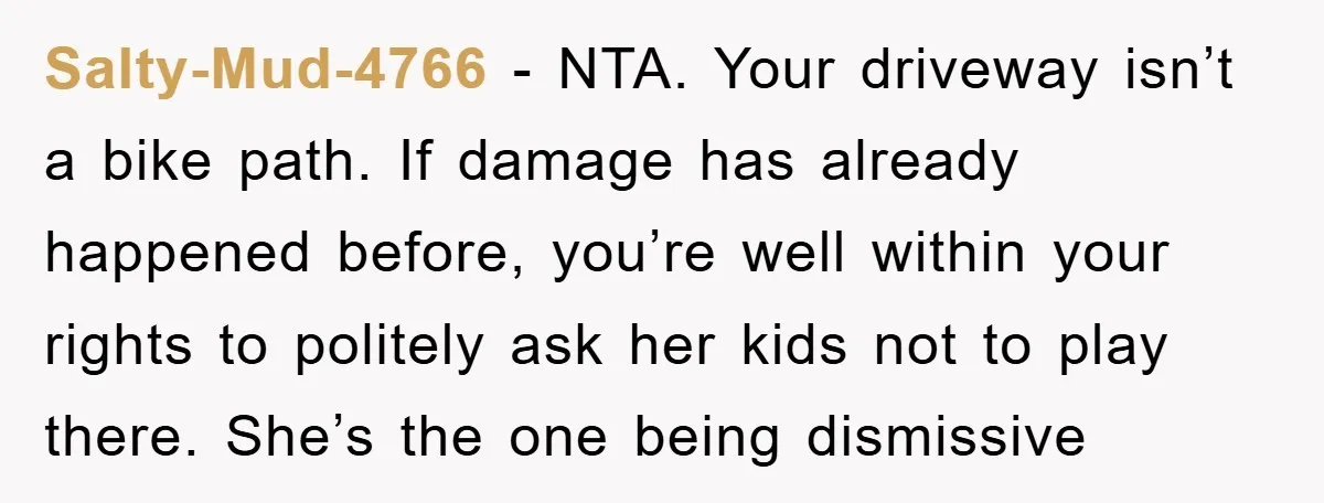 Salty-Mud-4766 − NTA. Your driveway isn’t a bike path. If damage has already happened before, you’re well within your rights to politely ask her kids not to play there. She’s...