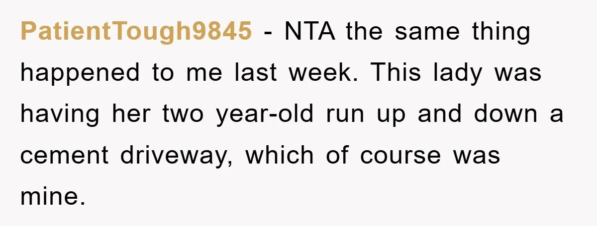 PatientTough9845 − NTA the same thing happened to me last week. This lady was having her two year-old run up and down a cement driveway, which of course was mine.