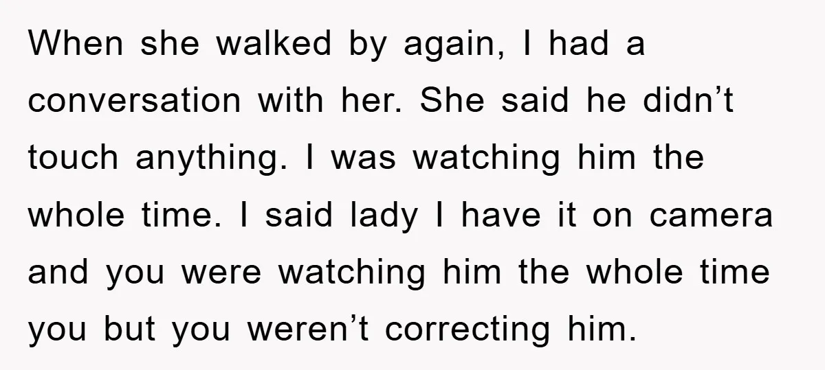 When she walked by again, I had a conversation with her. She said he didn’t touch anything. I was watching him the whole time. I said lady I have it...
