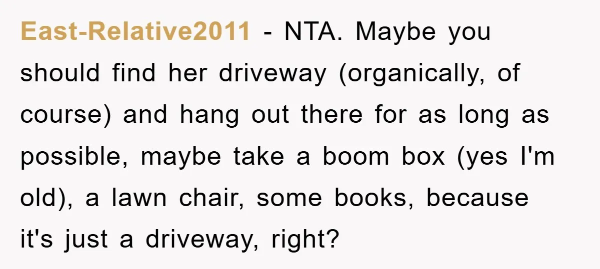 East-Relative2011 − NTA. Maybe you should find her driveway (organically, of course) and hang out there for as long as possible, maybe take a boom box (yes I'm old), a...