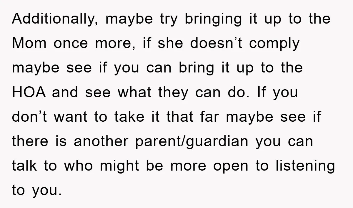 Additionally, maybe try bringing it up to the Mom once more, if she doesn’t comply maybe see if you can bring it up to the HOA and see what they...