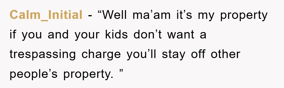 Calm_Initial − “Well ma’am it’s my property if you and your kids don’t want a trespassing charge you’ll stay off other people’s property. ”