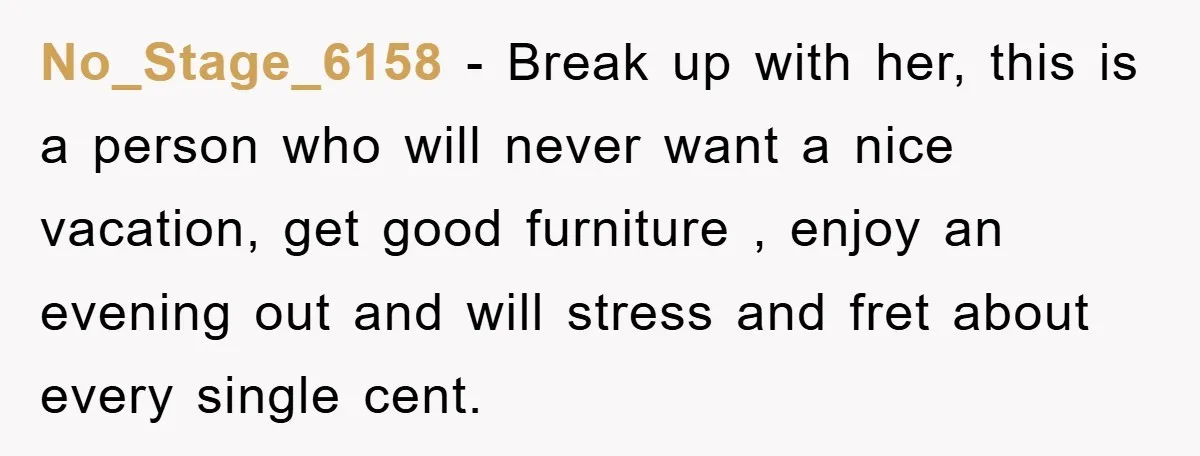 No_Stage_6158 − Break up with her, this is a person who will never want a nice vacation, get good furniture , enjoy an evening out and will stress and fret...