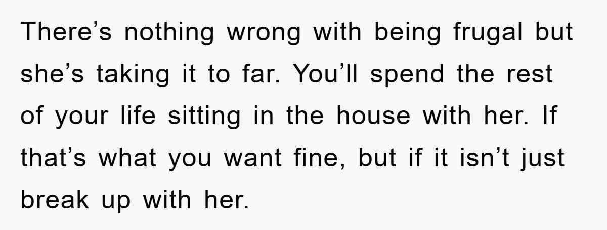 There’s nothing wrong with being frugal but she’s taking it to far. You’ll spend the rest of your life sitting in the house with her. If that’s what you want...