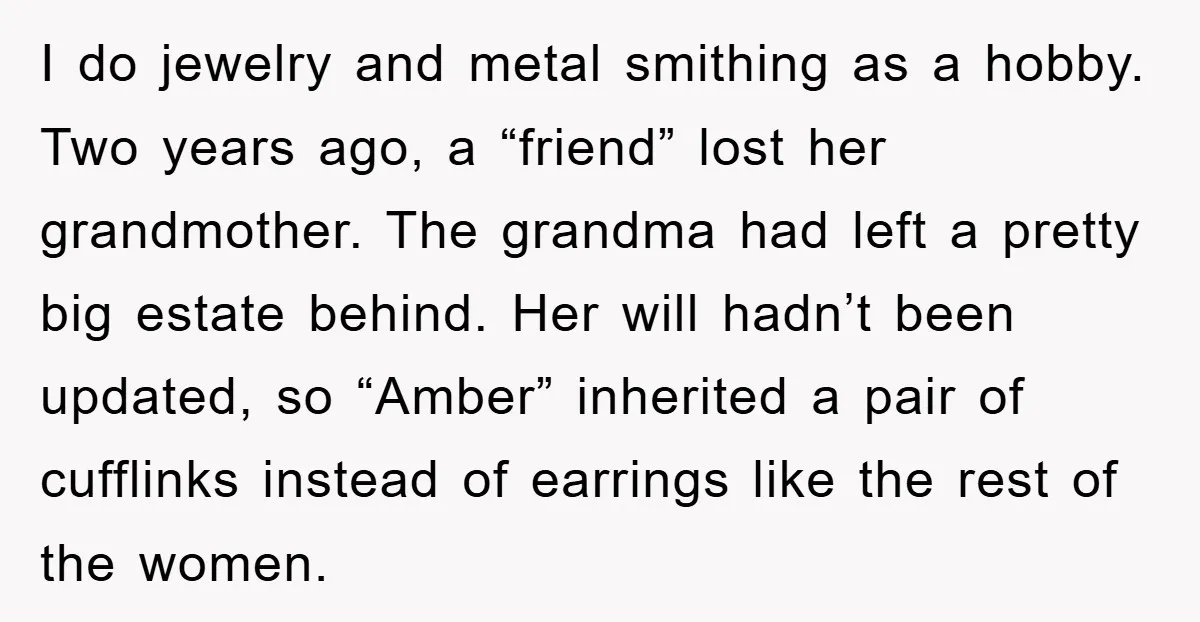 I do jewelry and metal smithing as a hobby. Two years ago, a “friend” lost her grandmother. The grandma had left a pretty big estate behind. Her will hadn’t been...