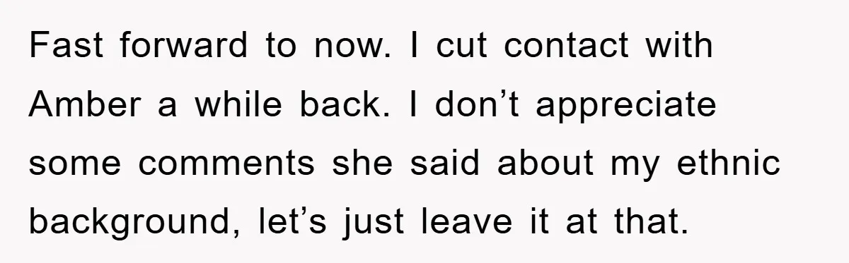 Fast forward to now. I cut contact with Amber a while back. I don’t appreciate some comments she said about my ethnic background, let’s just leave it at that.