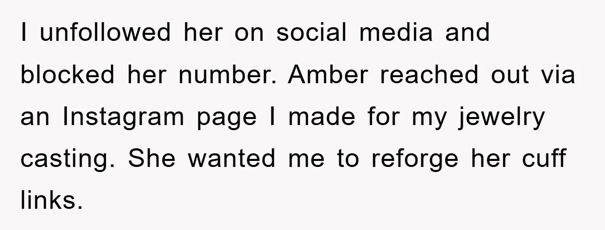 I unfollowed her on social media and blocked her number. Amber reached out via an Instagram page I made for my jewelry casting. She wanted me to reforge her cuff...