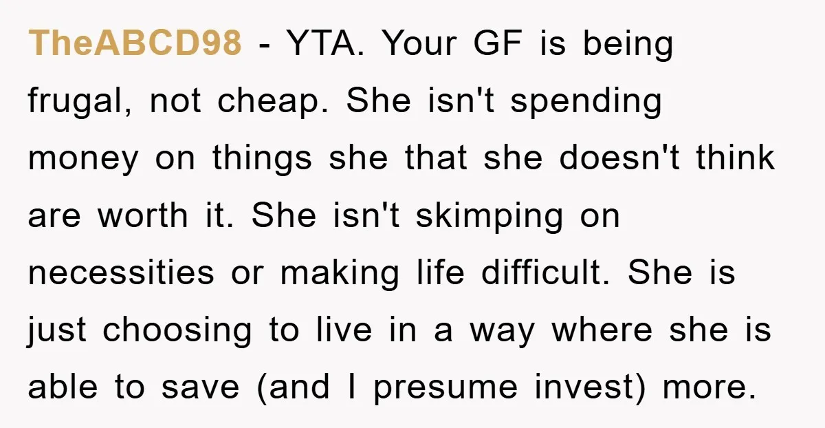 TheABCD98 − YTA. Your GF is being frugal, not cheap. She isn't spending money on things she that she doesn't think are worth it. She isn't skimping on necessities or...
