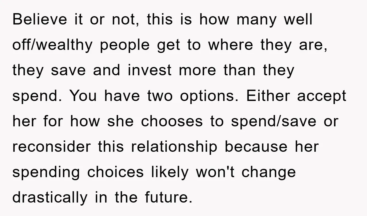 Believe it or not, this is how many well off/wealthy people get to where they are, they save and invest more than they spend. You have two options. Either accept...