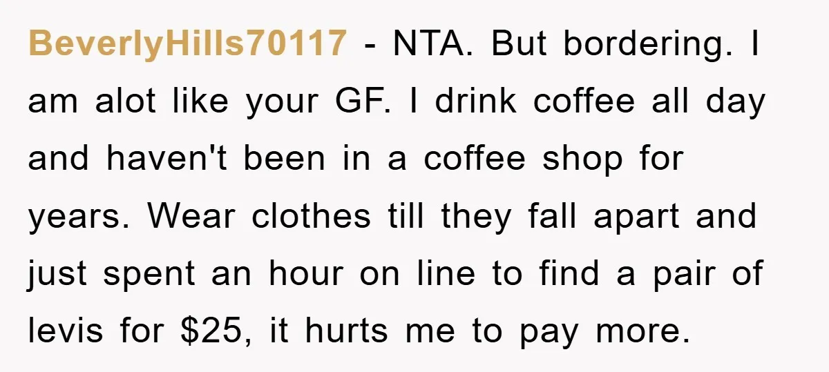 BeverlyHills70117 − NTA. But bordering. I am alot like your GF. I drink coffee all day and haven't been in a coffee shop for years. Wear clothes till they fall...