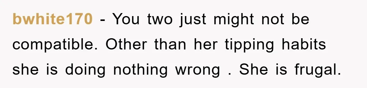 bwhite170 − You two just might not be compatible. Other than her tipping habits she is doing nothing wrong . She is frugal.