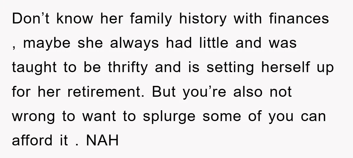 Don’t know her family history with finances , maybe she always had little and was taught to be thrifty and is setting herself up for her retirement. But you’re also...
