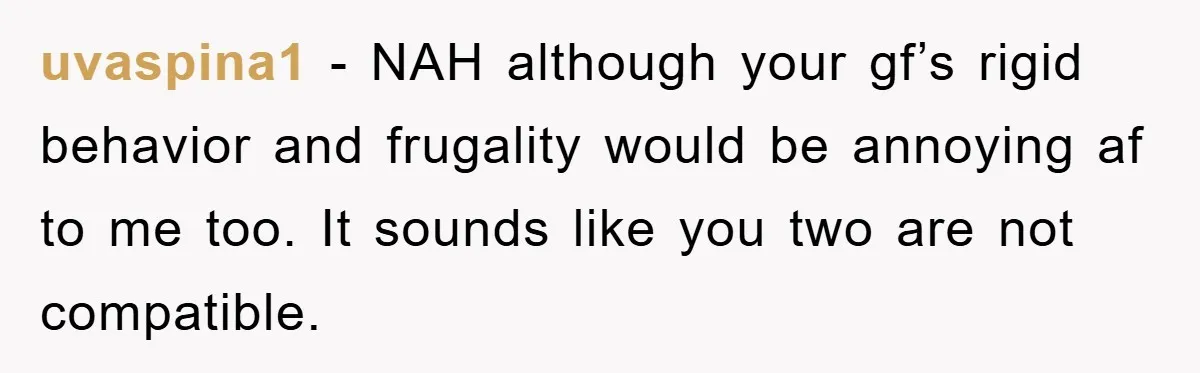 uvaspina1 − NAH although your gf’s rigid behavior and frugality would be annoying af to me too. It sounds like you two are not compatible.