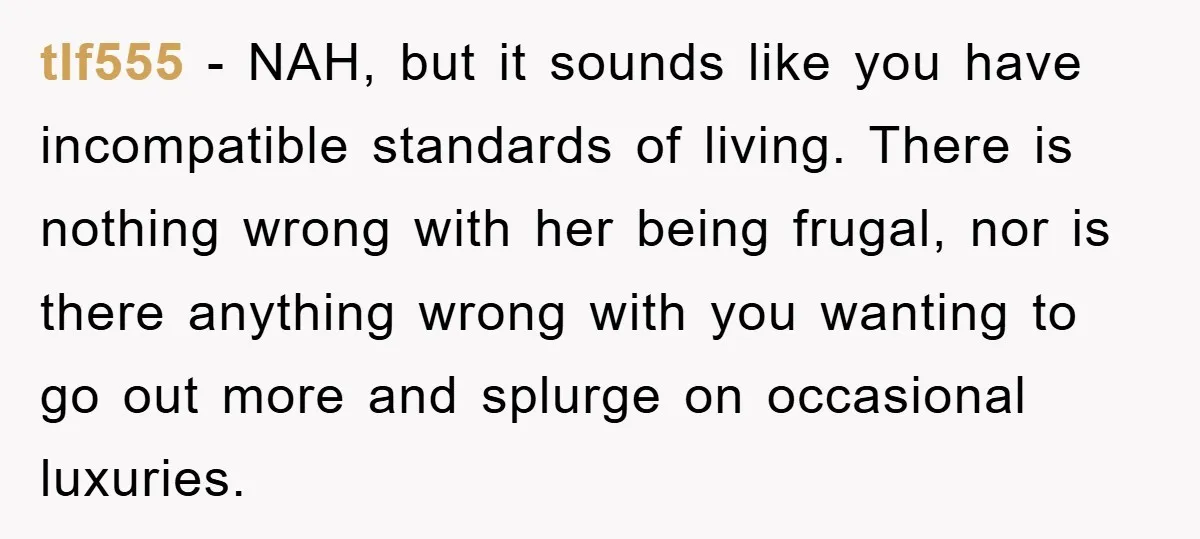 tlf555 − NAH, but it sounds like you have incompatible standards of living. There is nothing wrong with her being frugal, nor is there anything wrong with you wanting to...