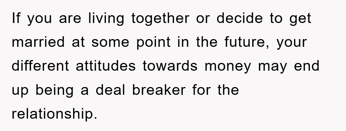 If you are living together or decide to get married at some point in the future, your different attitudes towards money may end up being a deal breaker for the...