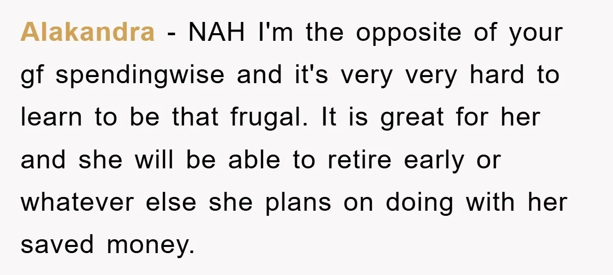 Alakandra − NAH I'm the opposite of your gf spendingwise and it's very very hard to learn to be that frugal. It is great for her and she will be...