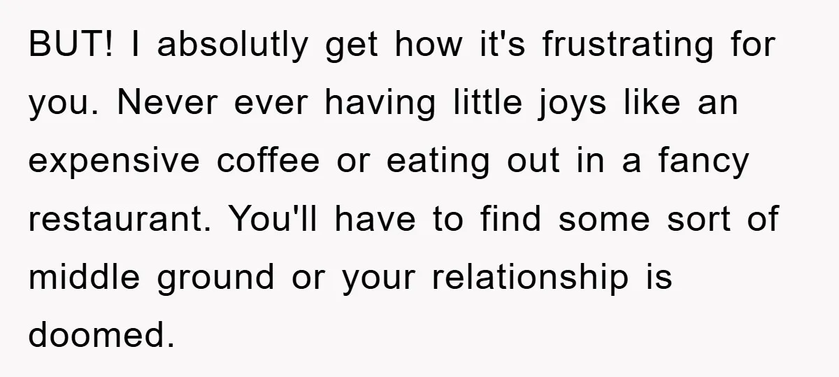 BUT! I absolutly get how it's frustrating for you. Never ever having little joys like an expensive coffee or eating out in a fancy restaurant. You'll have to find some...