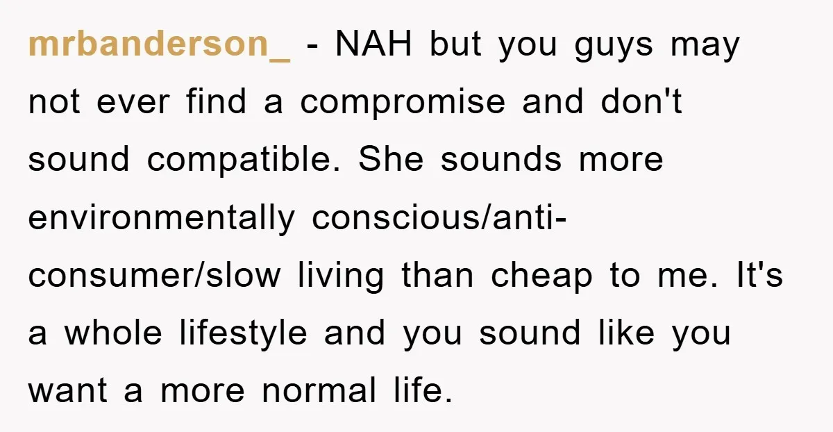 mrbanderson_ − NAH but you guys may not ever find a compromise and don't sound compatible. She sounds more environmentally conscious/anti-consumer/slow living than cheap to me. It's a whole lifestyle...