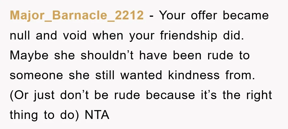 Major_Barnacle_2212 − Your offer became null and void when your friendship did. Maybe she shouldn’t have been rude to someone she still wanted kindness from. (Or just don’t be rude...