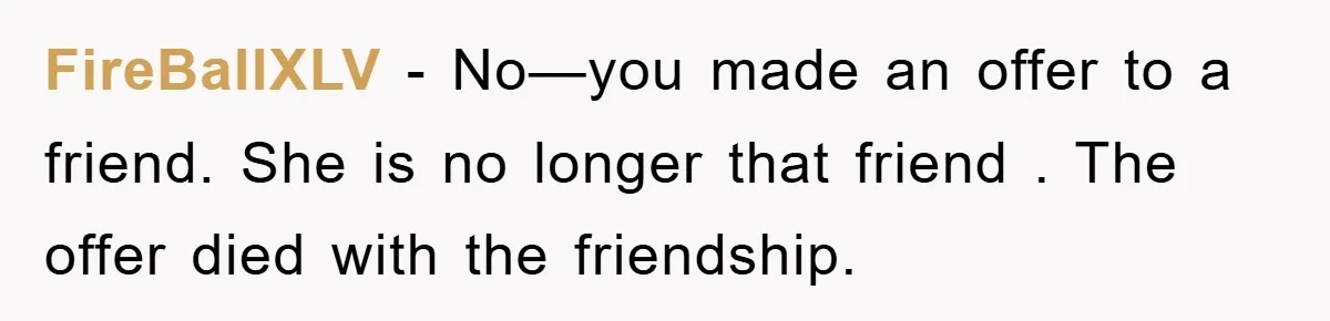 FireBallXLV − No—you made an offer to a friend. She is no longer that friend . The offer died with the friendship.