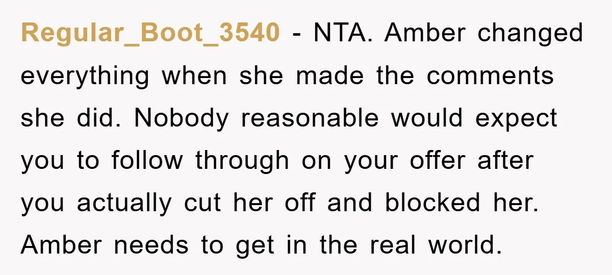Regular_Boot_3540 − NTA. Amber changed everything when she made the comments she did. Nobody reasonable would expect you to follow through on your offer after you actually cut her off...