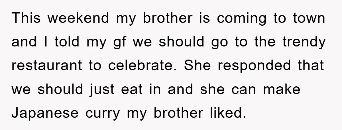 This weekend my brother is coming to town and I told my gf we should go to the trendy restaurant to celebrate. She responded that we should just eat in...