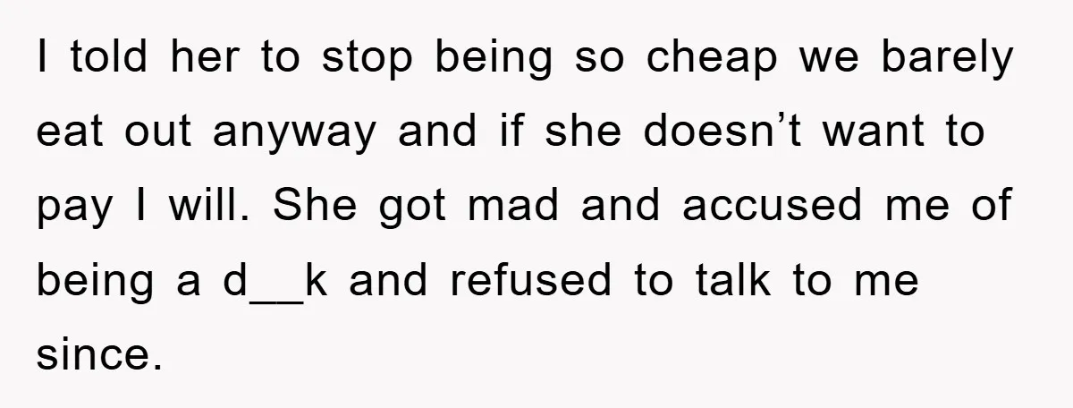 I told her to stop being so cheap we barely eat out anyway and if she doesn’t want to pay I will. She got mad and accused me of being...