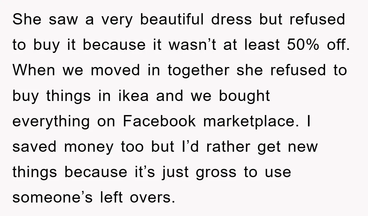 She saw a very beautiful dress but refused to buy it because it wasn’t at least 50% off. When we moved in together she refused to buy things in ikea...