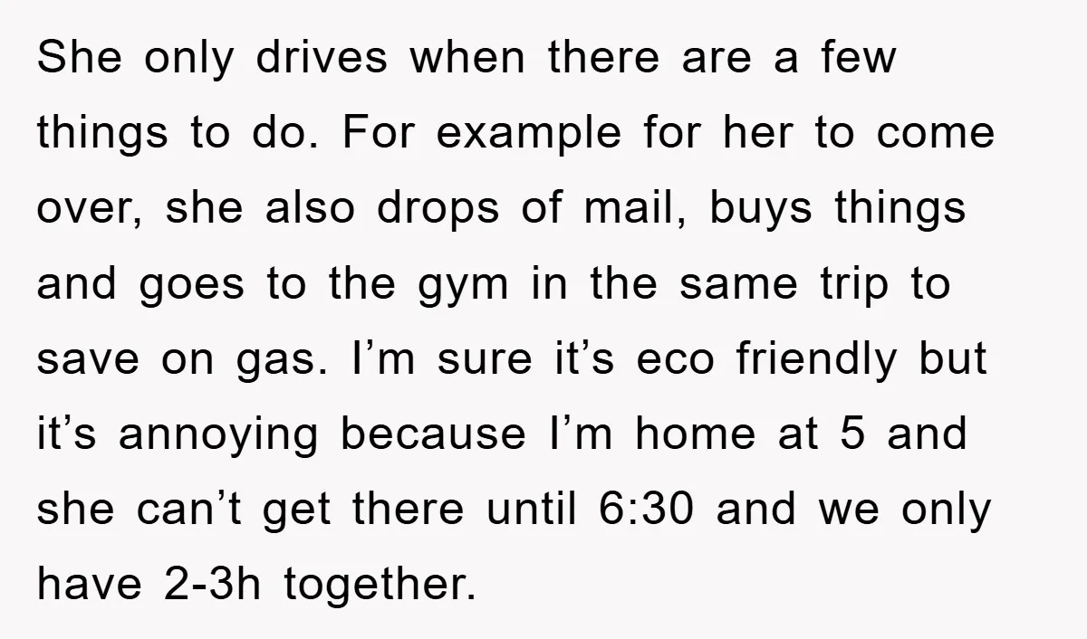 She only drives when there are a few things to do. For example for her to come over, she also drops of mail, buys things and goes to the gym...