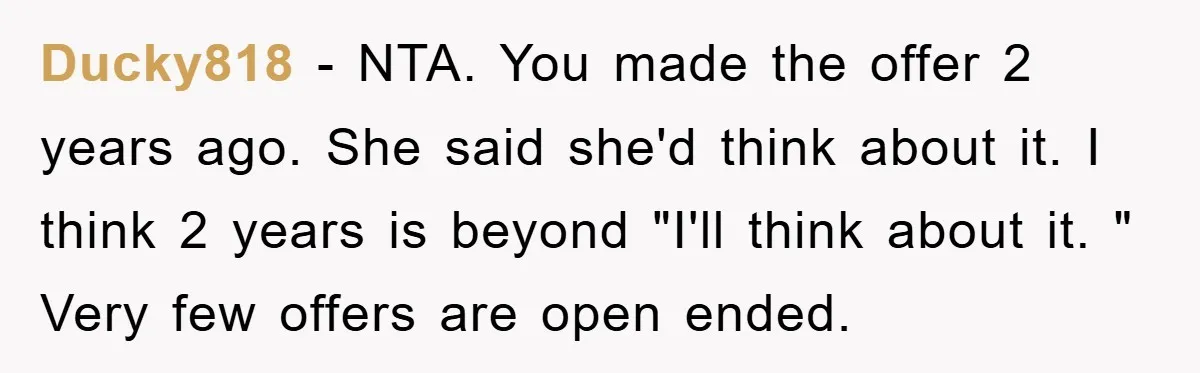 Ducky818 − NTA. You made the offer 2 years ago. She said she'd think about it. I think 2 years is beyond "I'll think about it. " Very few offers...