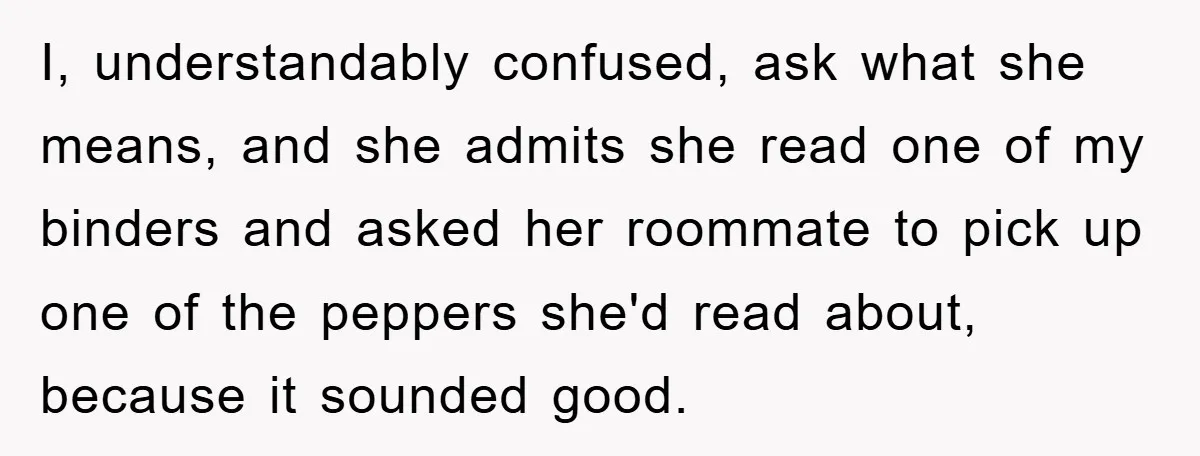 I, understandably confused, ask what she means, and she admits she read one of my binders and asked her roommate to pick up one of the peppers she'd read about,...