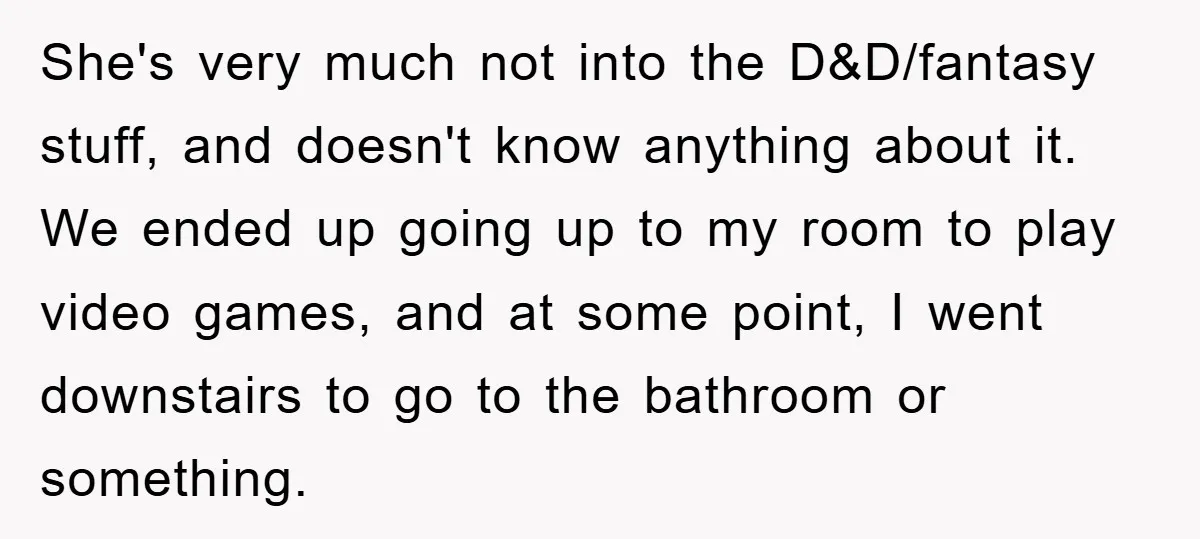 She's very much not into the D&D/fantasy stuff, and doesn't know anything about it. We ended up going up to my room to play video games, and at some point,...