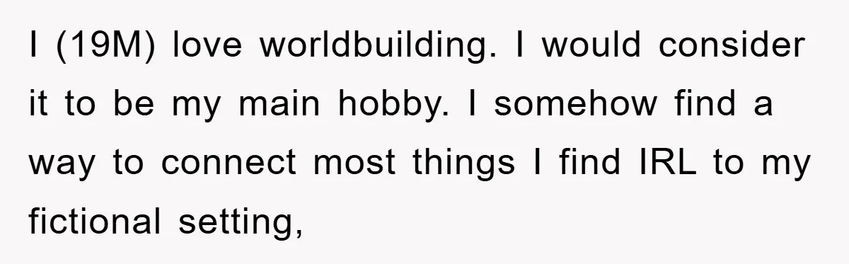 I (19M) love worldbuilding. I would consider it to be my main hobby. I somehow find a way to connect most things I find IRL to my fictional setting,