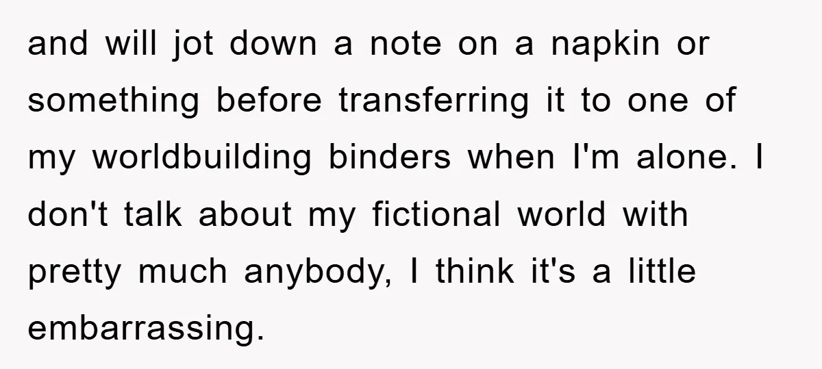 and will jot down a note on a napkin or something before transferring it to one of my worldbuilding binders when I'm alone. I don't talk about my fictional world...