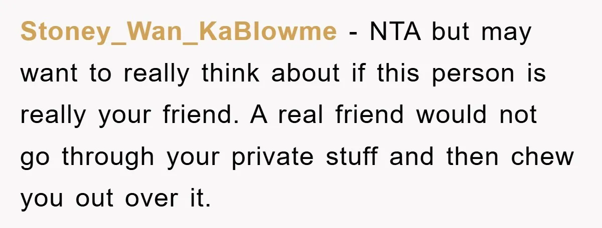 Stoney_Wan_KaBlowme − NTA but may want to really think about if this person is really your friend. A real friend would not go through your private stuff and then chew...