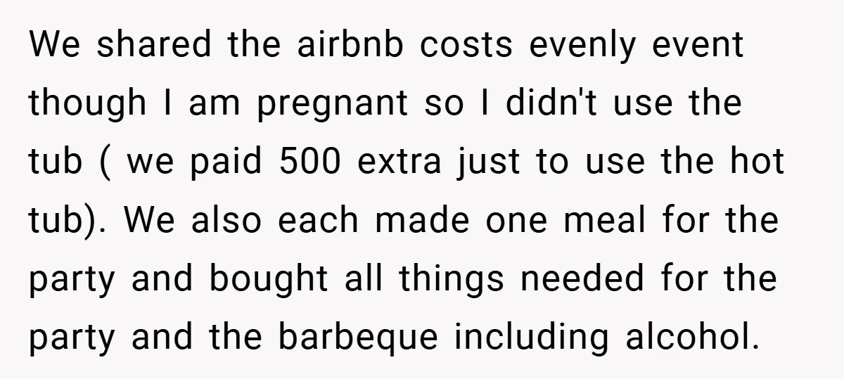 We shared the airbnb costs evenly event though I am pregnant so I didn't use the tub ( we paid 500 extra just to use the hot tub). We also...
