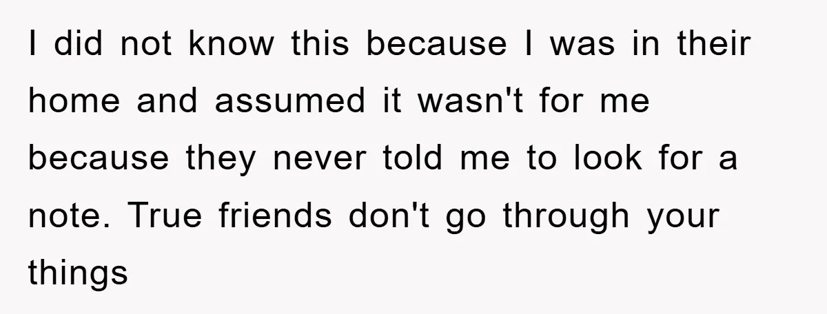 I did not know this because I was in their home and assumed it wasn't for me because they never told me to look for a note. True friends don't...