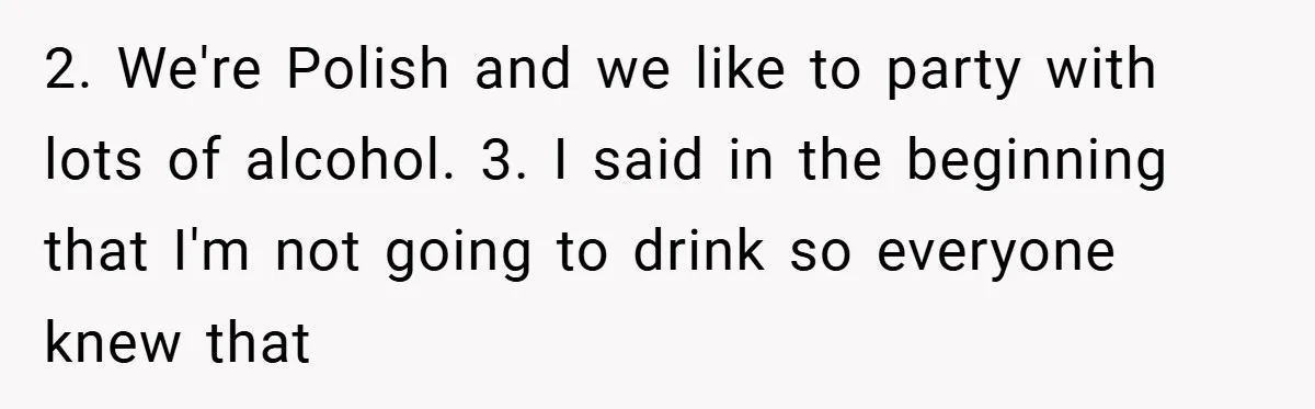 2. We're Polish and we like to party with lots of alcohol. 3. I said in the beginning that I'm not going to drink so everyone knew that