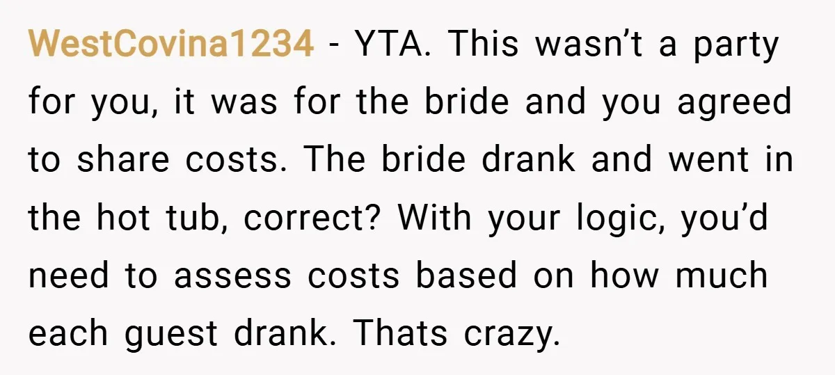 WestCovina1234 − YTA. This wasn’t a party for you, it was for the bride and you agreed to share costs. The bride drank and went in the hot tub, correct?...