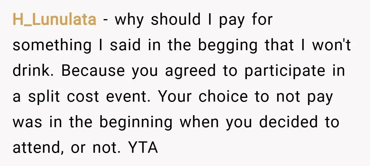 H_Lunulata − why should I pay for something I said in the begging that I won't drink. Because you agreed to participate in a split cost event. Your choice to...