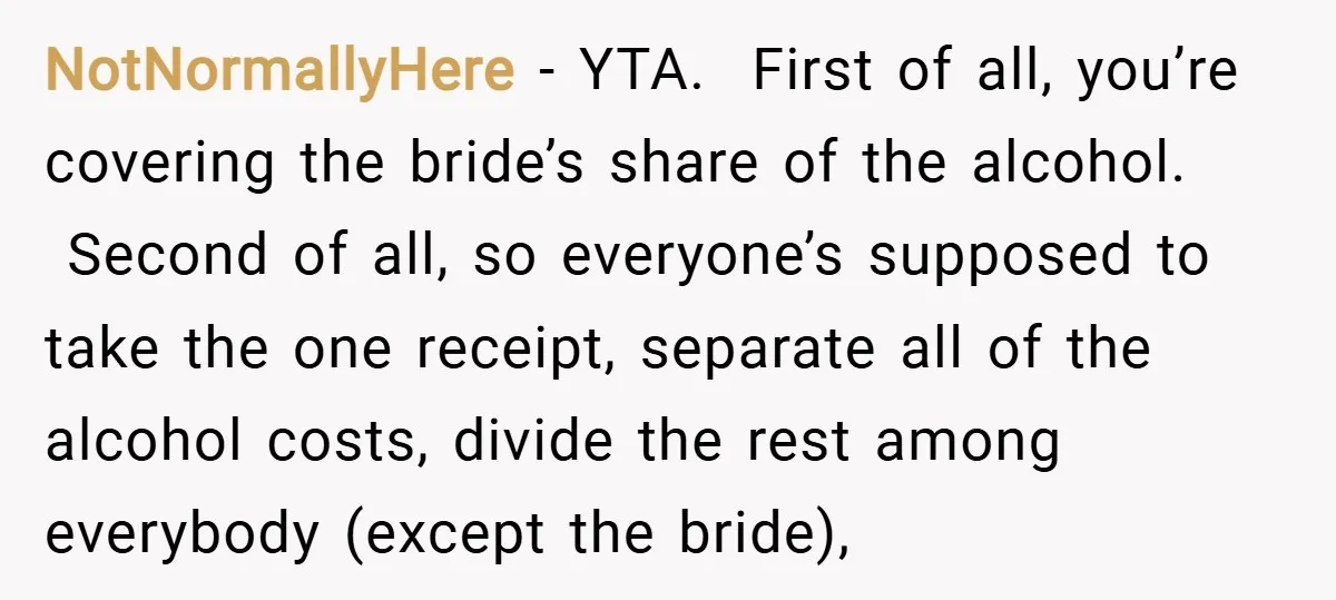 NotNormallyHere − YTA. First of all, you’re covering the bride’s share of the alcohol. Second of all, so everyone’s supposed to take the one receipt, separate all of the alcohol...