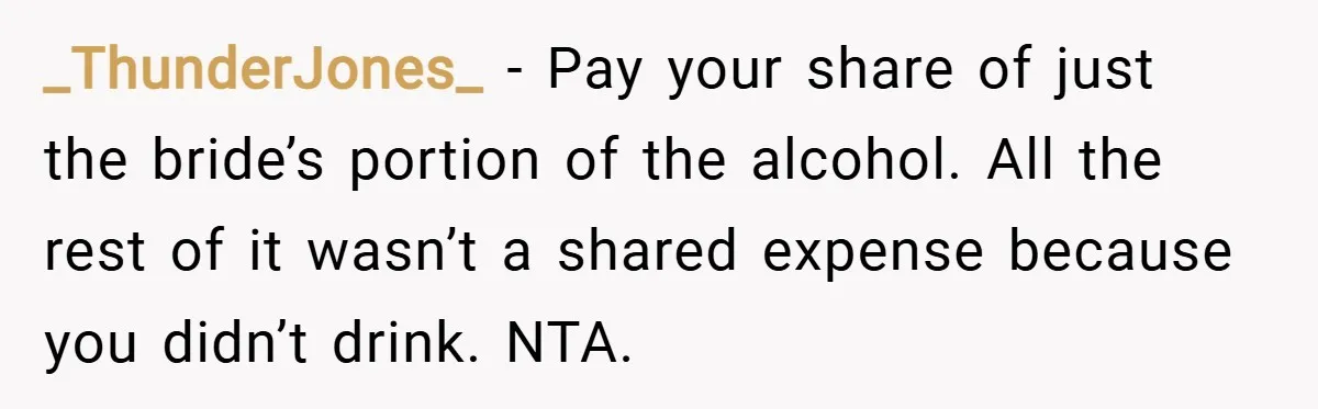 _ThunderJones_ − Pay your share of just the bride’s portion of the alcohol. All the rest of it wasn’t a shared expense because you didn’t drink. NTA.