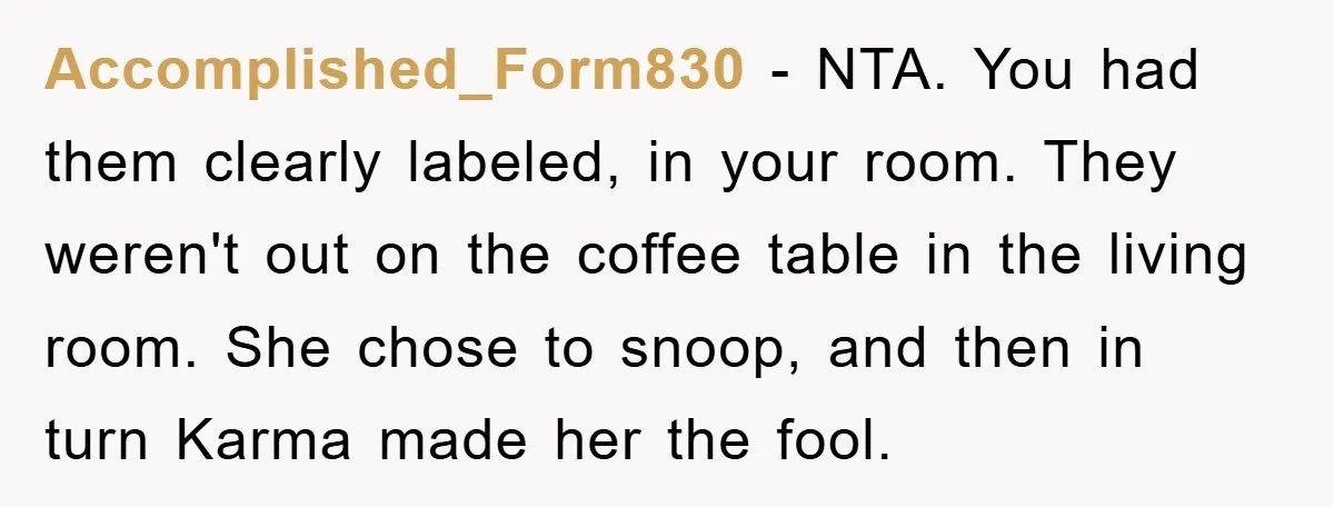 Accomplished_Form830 − NTA. You had them clearly labeled, in your room. They weren't out on the coffee table in the living room. She chose to snoop, and then in turn...
