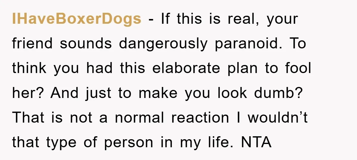 IHaveBoxerDogs − If this is real, your friend sounds dangerously paranoid. To think you had this elaborate plan to fool her? And just to make you look dumb? That is...